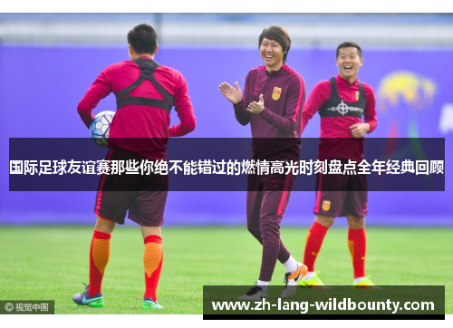 国际足球友谊赛那些你绝不能错过的燃情高光时刻盘点全年经典回顾 国际足球友谊赛那些你绝不能错过的燃情高光时刻盘点全年经典回顾