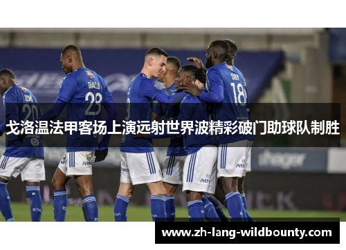 戈洛温法甲客场上演远射世界波精彩破门助球队制胜 戈洛温法甲客场上演远射世界波精彩破门助球队制胜
