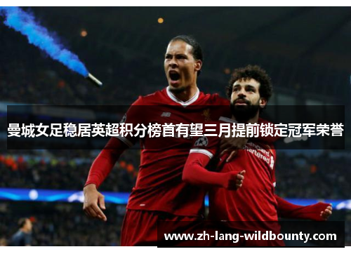 曼城女足稳居英超积分榜首有望三月提前锁定冠军荣誉 曼城女足稳居英超积分榜首有望三月提前锁定冠军荣誉
