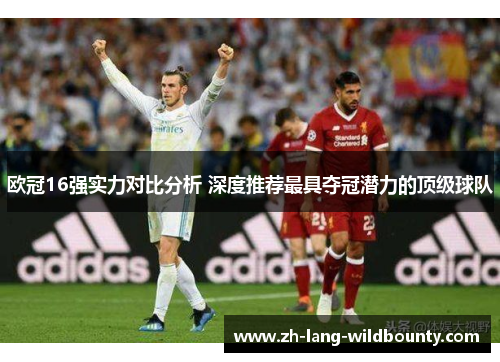 欧冠16强实力对比分析 深度推荐最具夺冠潜力的顶级球队 欧冠16强实力对比分析 深度推荐最具夺冠潜力的顶级球队