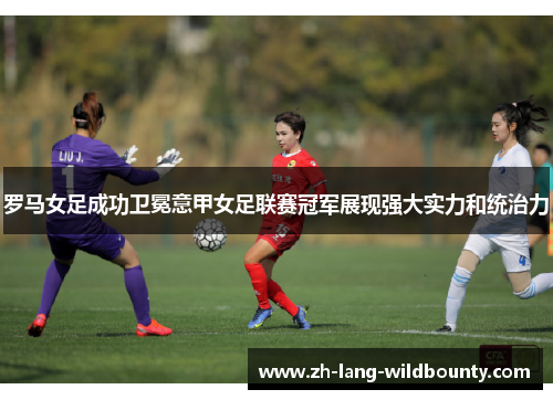 罗马女足成功卫冕意甲女足联赛冠军展现强大实力和统治力