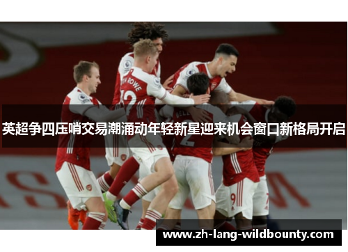 英超争四压哨交易潮涌动年轻新星迎来机会窗口新格局开启