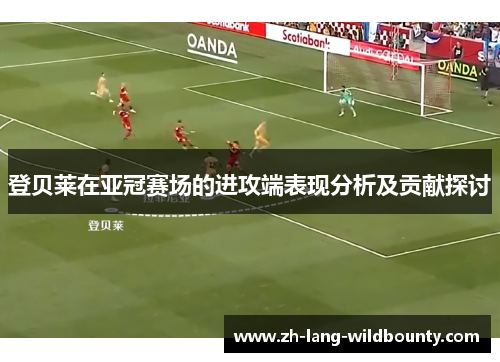 登贝莱在亚冠赛场的进攻端表现分析及贡献探讨 登贝莱在亚冠赛场的进攻端表现分析及贡献探讨